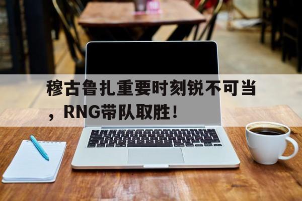 穆古鲁扎重要时刻锐不可当，RNG带队取胜！-开云体育下载